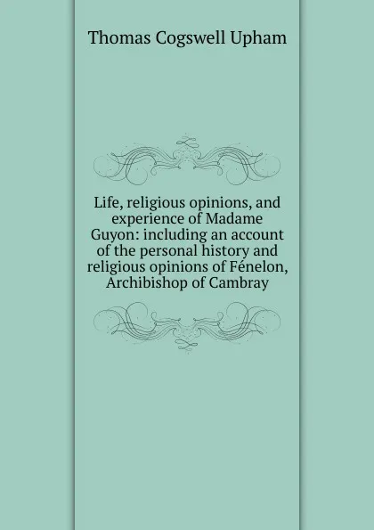 Обложка книги Life, religious opinions, and experience of Madame Guyon: including an account of the personal history and religious opinions of Fenelon, Archibishop of Cambray, Upham Thomas Cogswell