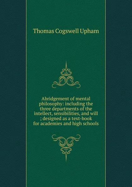 Обложка книги Abridgement of mental philosophy: including the three departments of the intellect, sensibilities, and will ; designed as a text-book for academies and high schools, Upham Thomas Cogswell