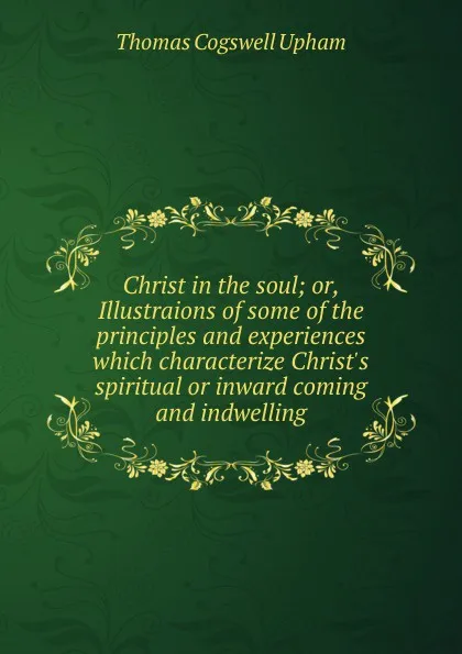 Обложка книги Christ in the soul; or, Illustraions of some of the principles and experiences which characterize Christ.s spiritual or inward coming and indwelling, Upham Thomas Cogswell