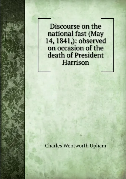 Обложка книги Discourse on the national fast (May 14, 1841,): observed on occasion of the death of President Harrison, Charles Wentworth Upham