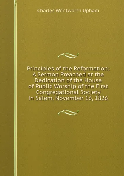 Обложка книги Principles of the Reformation: A Sermon Preached at the Dedication of the House of Public Worship of the First Congregational Society in Salem, November 16, 1826, Charles Wentworth Upham