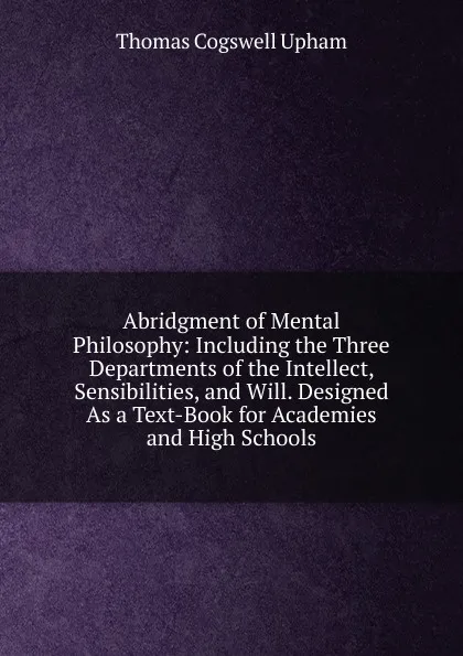 Обложка книги Abridgment of Mental Philosophy: Including the Three Departments of the Intellect, Sensibilities, and Will. Designed As a Text-Book for Academies and High Schools, Upham Thomas Cogswell