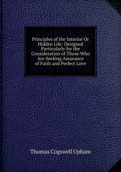 Обложка книги Principles of the Interior Or Hidden Life: Designed Particularly for the Consideration of Those Who Are Seeking Assurance of Faith and Perfect Love, Upham Thomas Cogswell