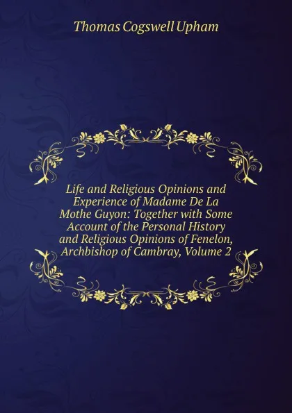 Обложка книги Life and Religious Opinions and Experience of Madame De La Mothe Guyon: Together with Some Account of the Personal History and Religious Opinions of Fenelon, Archbishop of Cambray, Volume 2, Upham Thomas Cogswell