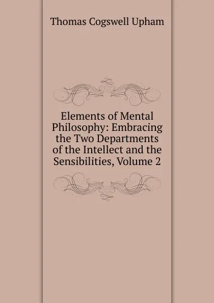 Обложка книги Elements of Mental Philosophy: Embracing the Two Departments of the Intellect and the Sensibilities, Volume 2, Upham Thomas Cogswell