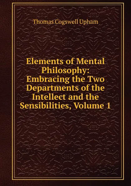 Обложка книги Elements of Mental Philosophy: Embracing the Two Departments of the Intellect and the Sensibilities, Volume 1, Upham Thomas Cogswell