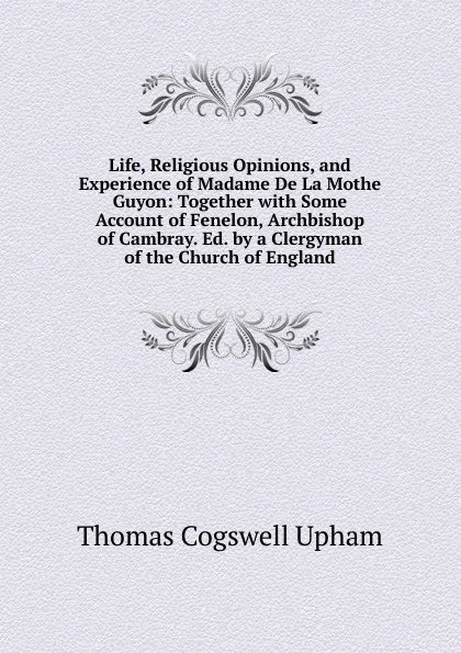 Обложка книги Life, Religious Opinions, and Experience of Madame De La Mothe Guyon: Together with Some Account of Fenelon, Archbishop of Cambray. Ed. by a Clergyman of the Church of England, Upham Thomas Cogswell