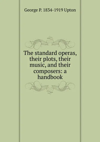 Обложка книги The standard operas, their plots, their music, and their composers: a handbook, George P. 1834-1919 Upton