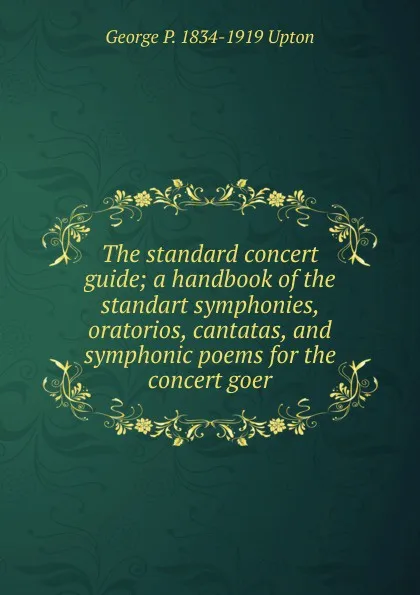 Обложка книги The standard concert guide; a handbook of the standart symphonies, oratorios, cantatas, and symphonic poems for the concert goer, George P. 1834-1919 Upton