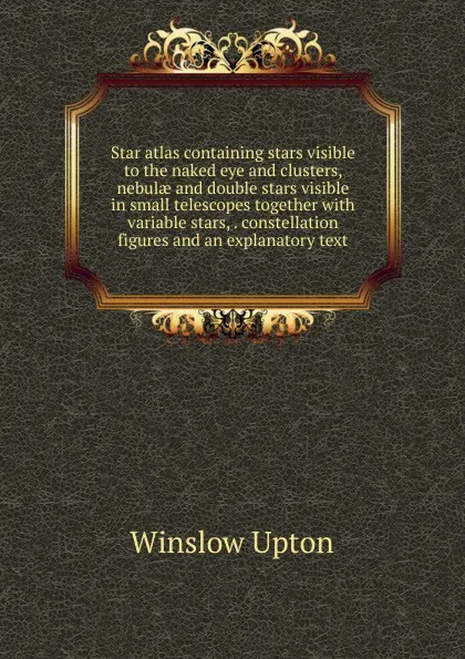 Обложка книги Star atlas containing stars visible to the naked eye and clusters, nebulae and double stars visible in small telescopes together with variable stars, . constellation figures and an explanatory text, Winslow Upton