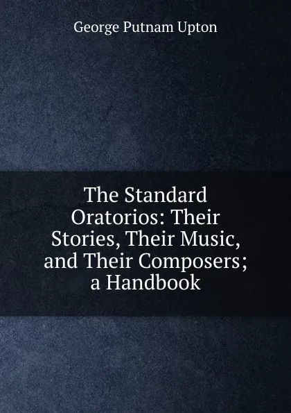 Обложка книги The Standard Oratorios: Their Stories, Their Music, and Their Composers; a Handbook, George Putnam Upton