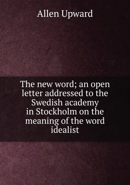 Обложка книги The new word; an open letter addressed to the Swedish academy in Stockholm on the meaning of the word idealist, Allen Upward