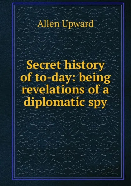 Обложка книги Secret history of to-day: being revelations of a diplomatic spy, Allen Upward