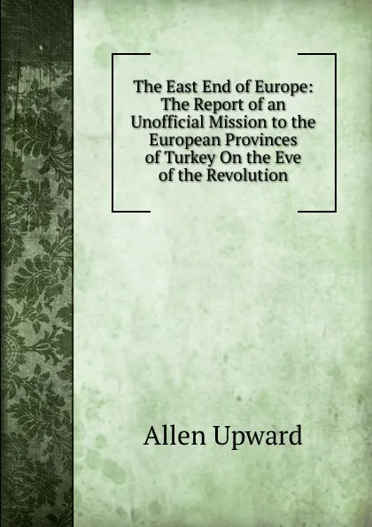 Обложка книги The East End of Europe: The Report of an Unofficial Mission to the European Provinces of Turkey On the Eve of the Revolution, Allen Upward