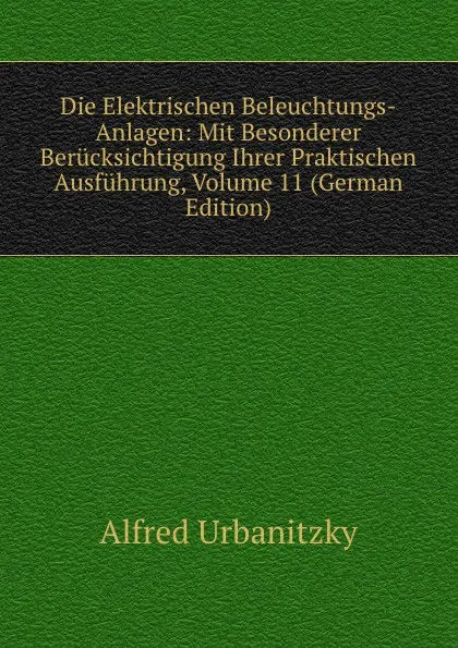 Обложка книги Die Elektrischen Beleuchtungs-Anlagen: Mit Besonderer Berucksichtigung Ihrer Praktischen Ausfuhrung, Volume 11 (German Edition), Alfred Urbanitzky