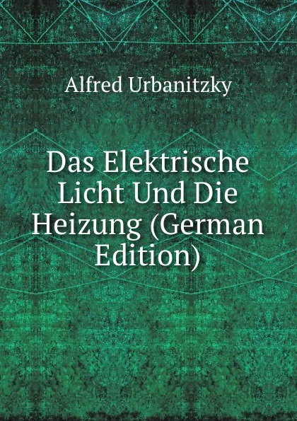 Обложка книги Das Elektrische Licht Und Die Heizung (German Edition), Alfred Urbanitzky