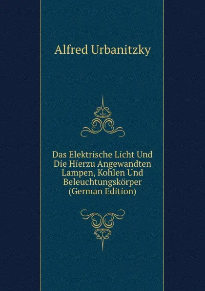 Обложка книги Das Elektrische Licht Und Die Hierzu Angewandten Lampen, Kohlen Und Beleuchtungskorper (German Edition), Alfred Urbanitzky