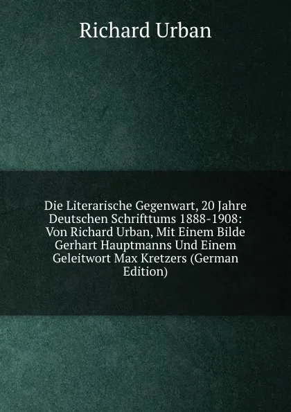 Обложка книги Die Literarische Gegenwart, 20 Jahre Deutschen Schrifttums 1888-1908: Von Richard Urban, Mit Einem Bilde Gerhart Hauptmanns Und Einem Geleitwort Max Kretzers (German Edition), Richard Urban