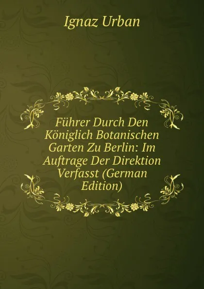 Обложка книги Fuhrer Durch Den Koniglich Botanischen Garten Zu Berlin: Im Auftrage Der Direktion Verfasst (German Edition), Ignaz Urban