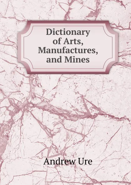 Обложка книги Dictionary of Arts, Manufactures, and Mines, Andrew Ure