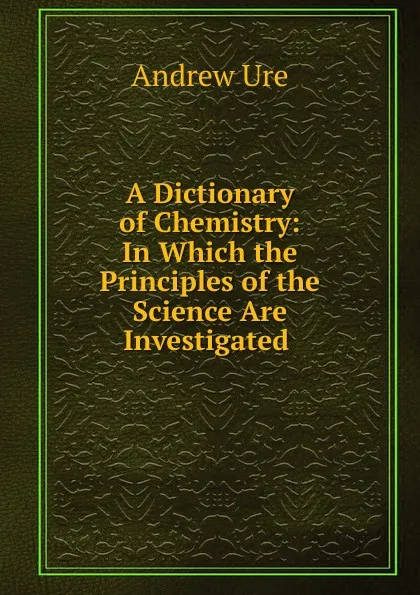 Обложка книги A Dictionary of Chemistry: In Which the Principles of the Science Are Investigated ., Andrew Ure