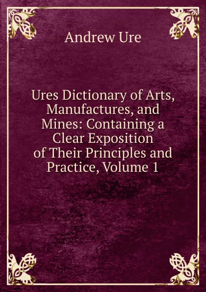 Обложка книги Ures Dictionary of Arts, Manufactures, and Mines: Containing a Clear Exposition of Their Principles and Practice, Volume 1, Andrew Ure