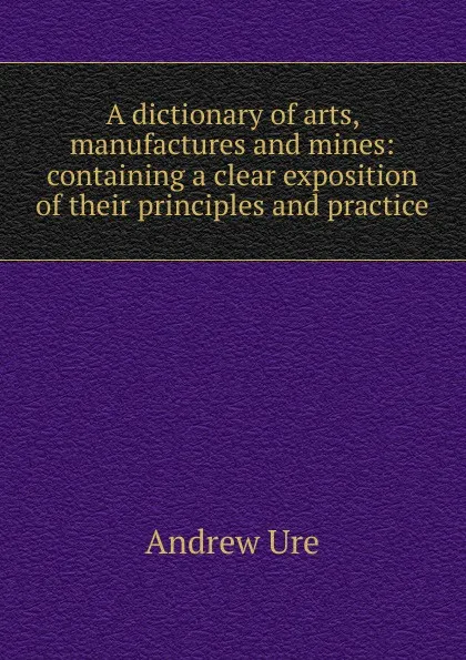 Обложка книги A dictionary of arts, manufactures and mines: containing a clear exposition of their principles and practice, Andrew Ure