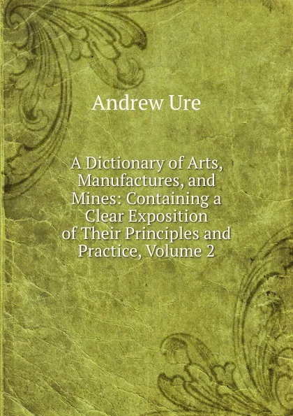 Обложка книги A Dictionary of Arts, Manufactures, and Mines: Containing a Clear Exposition of Their Principles and Practice, Volume 2, Andrew Ure