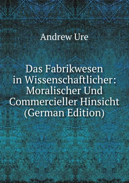 Обложка книги Das Fabrikwesen in Wissenschaftlicher: Moralischer Und Commercieller Hinsicht (German Edition), Andrew Ure