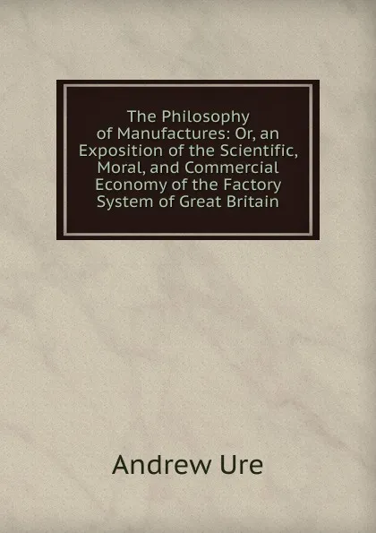 Обложка книги The Philosophy of Manufactures: Or, an Exposition of the Scientific, Moral, and Commercial Economy of the Factory System of Great Britain, Andrew Ure