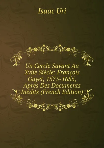 Обложка книги Un Cercle Savant Au Xviie Siecle: Francois Guyet, 1575-1655, Apres Des Documents Inedits (French Edition), Isaac Uri