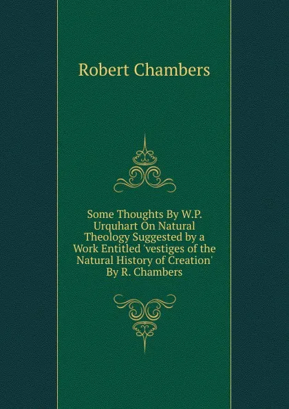 Обложка книги Some Thoughts By W.P. Urquhart On Natural Theology Suggested by a Work Entitled .vestiges of the Natural History of Creation. By R. Chambers., Robert Chambers