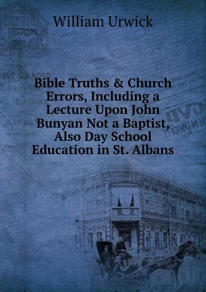 Обложка книги Bible Truths . Church Errors, Including a Lecture Upon John Bunyan Not a Baptist, Also Day School Education in St. Albans, William Urwick