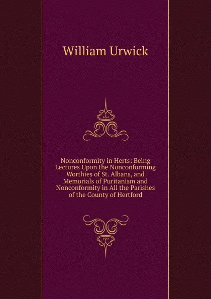 Обложка книги Nonconformity in Herts: Being Lectures Upon the Nonconforming Worthies of St. Albans, and Memorials of Puritanism and Nonconformity in All the Parishes of the County of Hertford, William Urwick