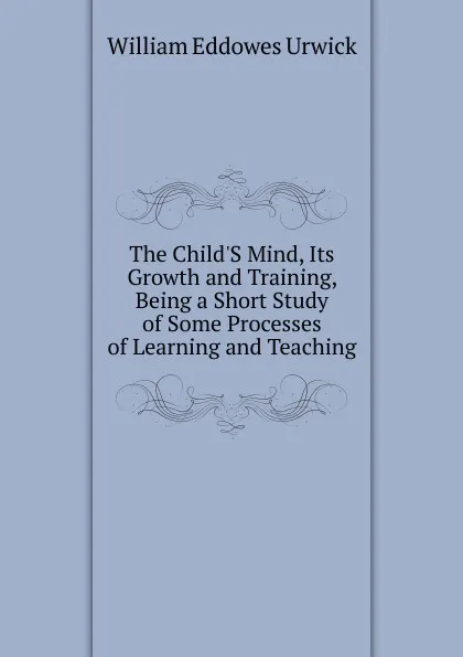 Обложка книги The Child.S Mind, Its Growth and Training, Being a Short Study of Some Processes of Learning and Teaching, William Eddowes Urwick