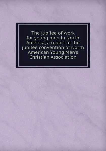 Обложка книги The jubilee of work for young men in North America; a report of the jubilee convention of North American Young Men.s Christian Association, 