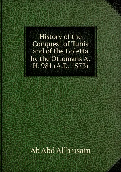 Обложка книги History of the Conquest of Tunis and of the Goletta by the Ottomans A.H. 981 (A.D. 1573)., Ab Abd Allh usain