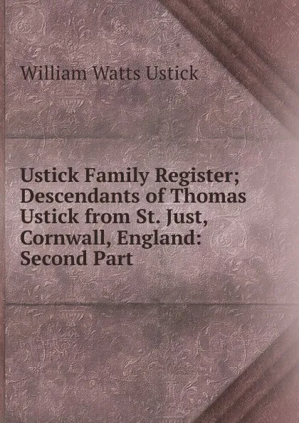 Обложка книги Ustick Family Register; Descendants of Thomas Ustick from St. Just, Cornwall, England: Second Part, William Watts Ustick