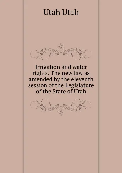 Обложка книги Irrigation and water rights. The new law as amended by the eleventh session of the Legislature of the State of Utah, Utah Utah