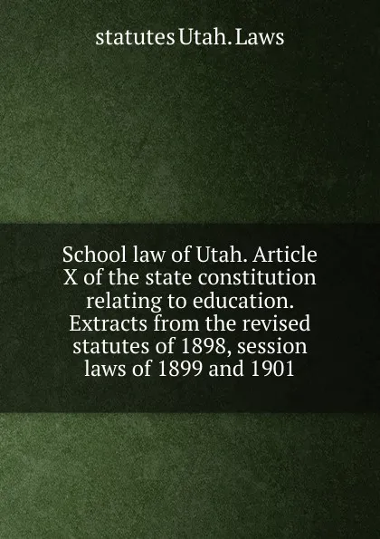 Обложка книги School law of Utah. Article X of the state constitution relating to education. Extracts from the revised statutes of 1898, session laws of 1899 and 1901, statutes Utah. Laws