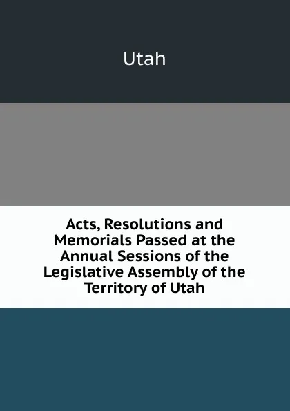 Обложка книги Acts, Resolutions and Memorials Passed at the Annual Sessions of the Legislative Assembly of the Territory of Utah, Utah