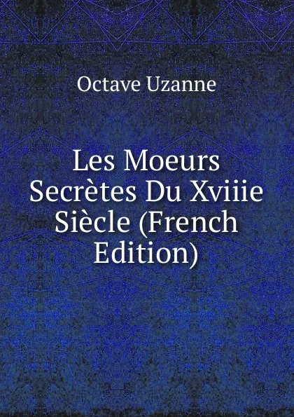 Обложка книги Les Moeurs Secretes Du Xviiie Siecle (French Edition), Octave Uzanne