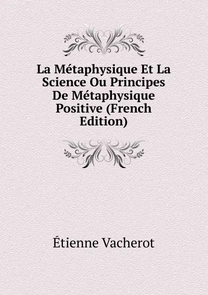 Обложка книги La Metaphysique Et La Science Ou Principes De Metaphysique Positive (French Edition), Etienne Vacherot