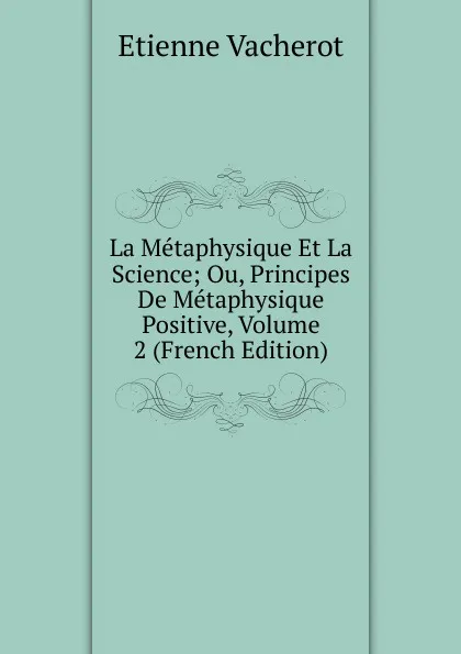 Обложка книги La Metaphysique Et La Science; Ou, Principes De Metaphysique Positive, Volume 2 (French Edition), Etienne Vacherot