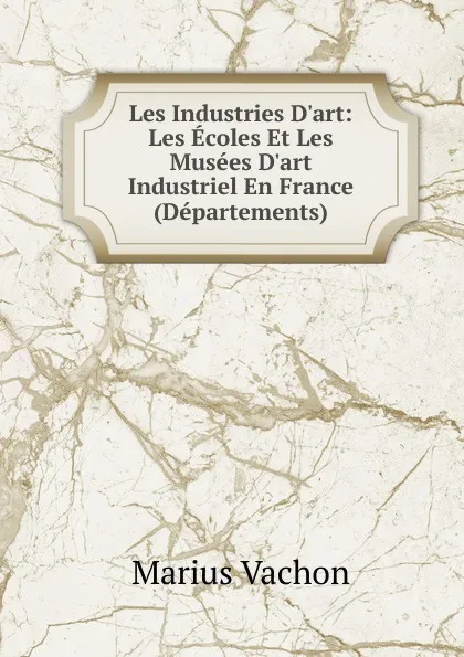 Обложка книги Les Industries D.art: Les Ecoles Et Les Musees D.art Industriel En France (Departements), Marius Vachon