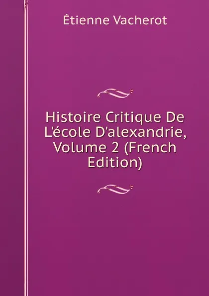 Обложка книги Histoire Critique De L.ecole D.alexandrie, Volume 2 (French Edition), Etienne Vacherot