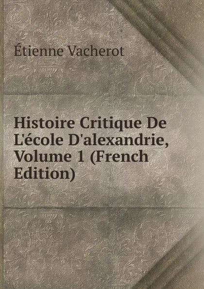 Обложка книги Histoire Critique De L.ecole D.alexandrie, Volume 1 (French Edition), Etienne Vacherot