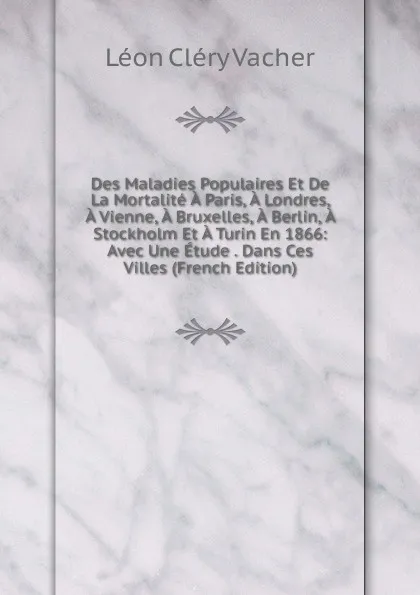 Обложка книги Des Maladies Populaires Et De La Mortalite A Paris, A Londres, A Vienne, A Bruxelles, A Berlin, A Stockholm Et A Turin En 1866: Avec Une Etude . Dans Ces Villes (French Edition), Léon Cléry Vacher