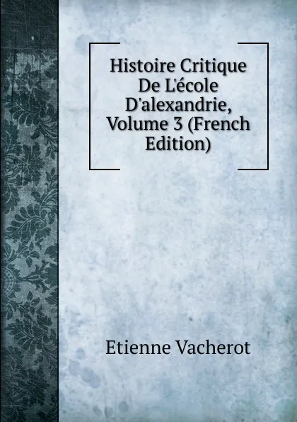 Обложка книги Histoire Critique De L.ecole D.alexandrie, Volume 3 (French Edition), Etienne Vacherot