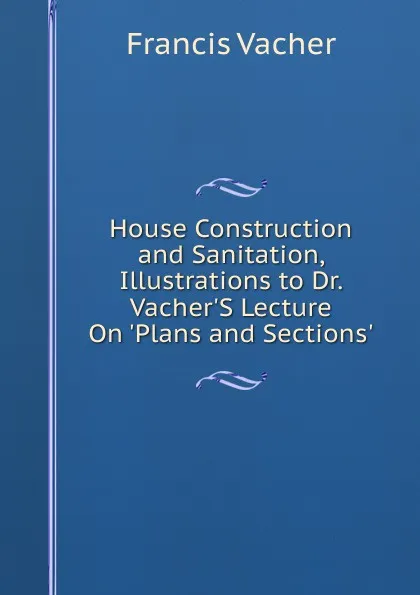 Обложка книги House Construction and Sanitation, Illustrations to Dr. Vacher.S Lecture On .Plans and Sections.., Francis Vacher